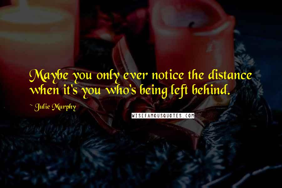 Julie Murphy Quotes: Maybe you only ever notice the distance when it's you who's being left behind.