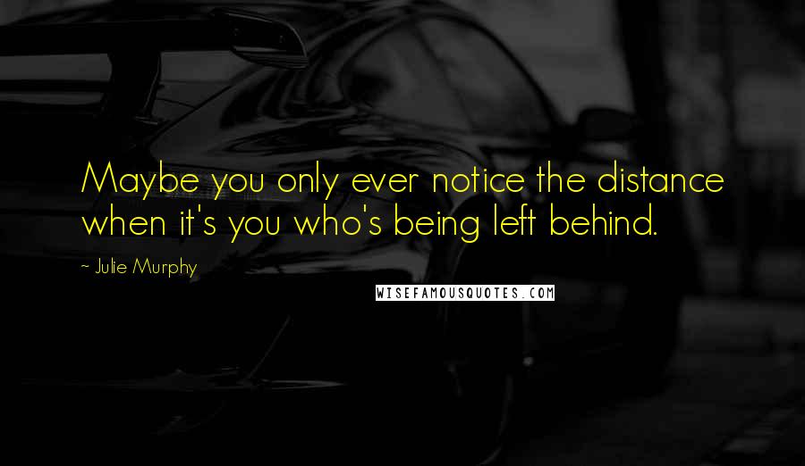 Julie Murphy Quotes: Maybe you only ever notice the distance when it's you who's being left behind.