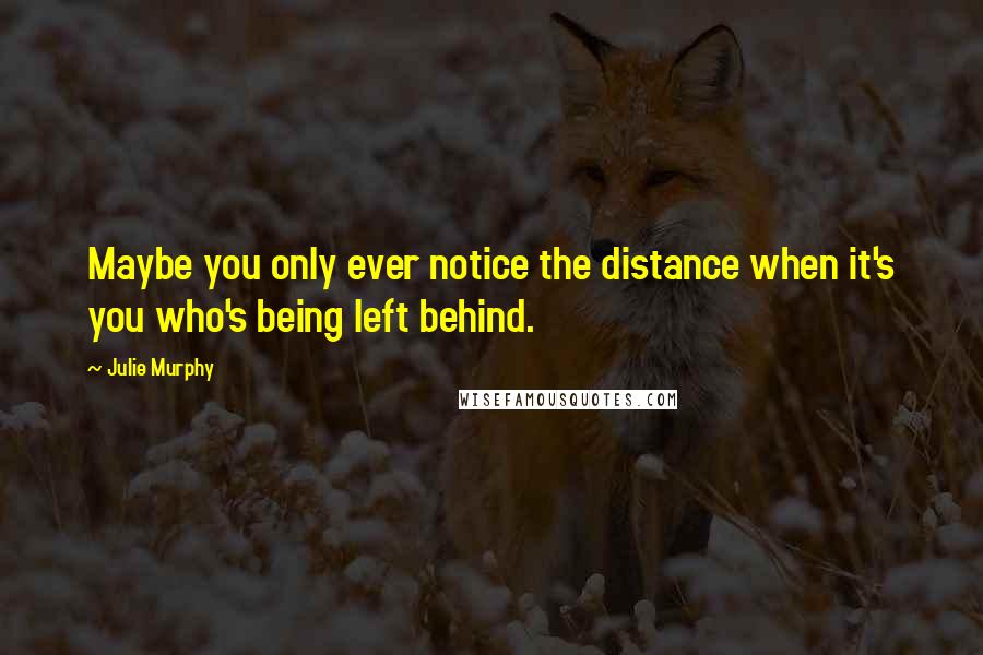 Julie Murphy Quotes: Maybe you only ever notice the distance when it's you who's being left behind.
