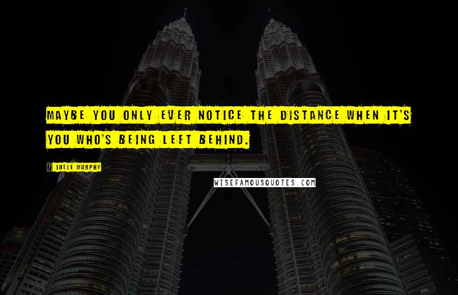 Julie Murphy Quotes: Maybe you only ever notice the distance when it's you who's being left behind.