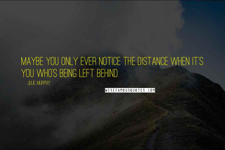 Julie Murphy Quotes: Maybe you only ever notice the distance when it's you who's being left behind.