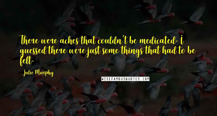 Julie Murphy Quotes: There were aches that couldn't be medicated. I guessed there were just some things that had to be felt.