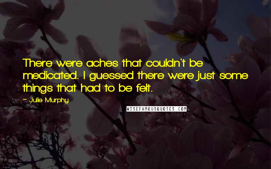 Julie Murphy Quotes: There were aches that couldn't be medicated. I guessed there were just some things that had to be felt.