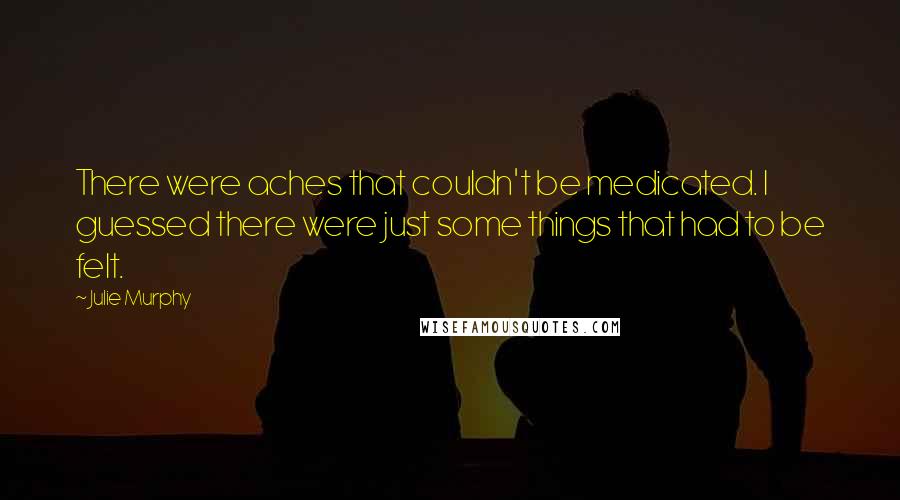 Julie Murphy Quotes: There were aches that couldn't be medicated. I guessed there were just some things that had to be felt.