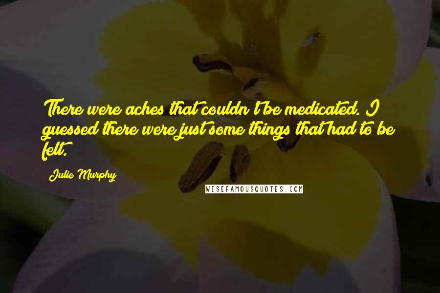 Julie Murphy Quotes: There were aches that couldn't be medicated. I guessed there were just some things that had to be felt.