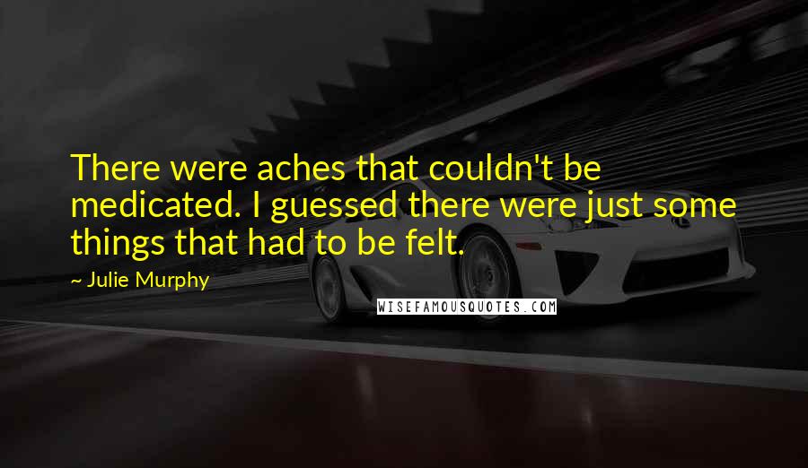 Julie Murphy Quotes: There were aches that couldn't be medicated. I guessed there were just some things that had to be felt.