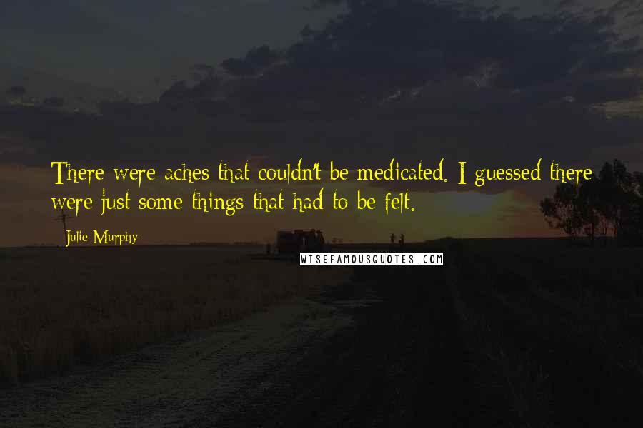 Julie Murphy Quotes: There were aches that couldn't be medicated. I guessed there were just some things that had to be felt.