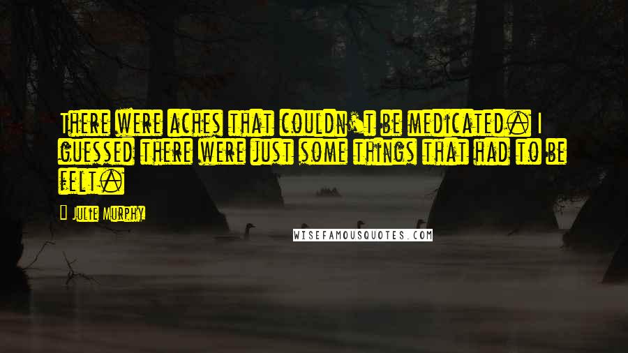 Julie Murphy Quotes: There were aches that couldn't be medicated. I guessed there were just some things that had to be felt.