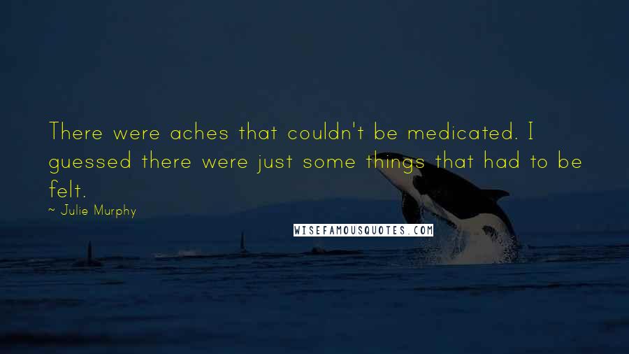 Julie Murphy Quotes: There were aches that couldn't be medicated. I guessed there were just some things that had to be felt.