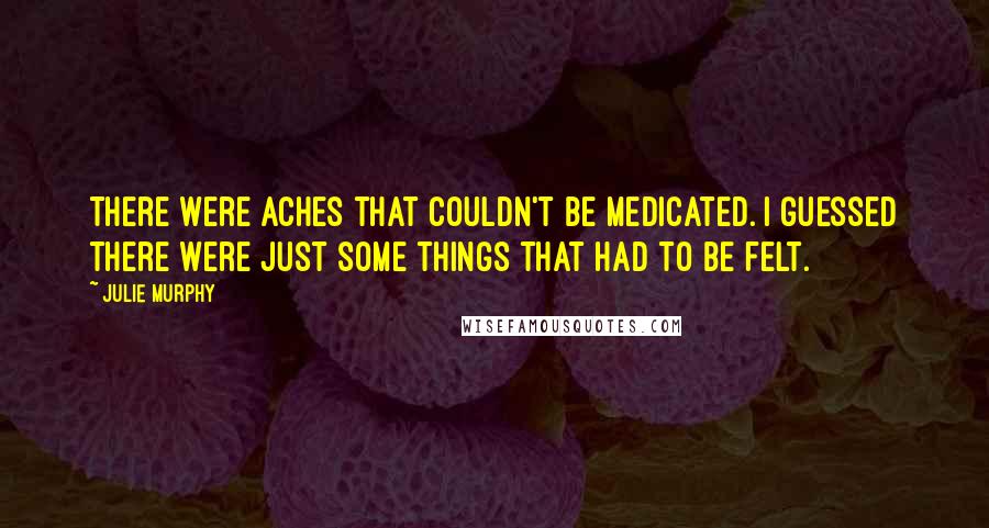 Julie Murphy Quotes: There were aches that couldn't be medicated. I guessed there were just some things that had to be felt.