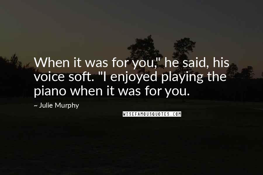 Julie Murphy Quotes: When it was for you," he said, his voice soft. "I enjoyed playing the piano when it was for you.