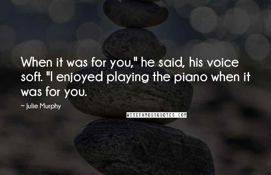 Julie Murphy Quotes: When it was for you," he said, his voice soft. "I enjoyed playing the piano when it was for you.