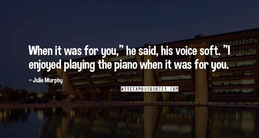 Julie Murphy Quotes: When it was for you," he said, his voice soft. "I enjoyed playing the piano when it was for you.