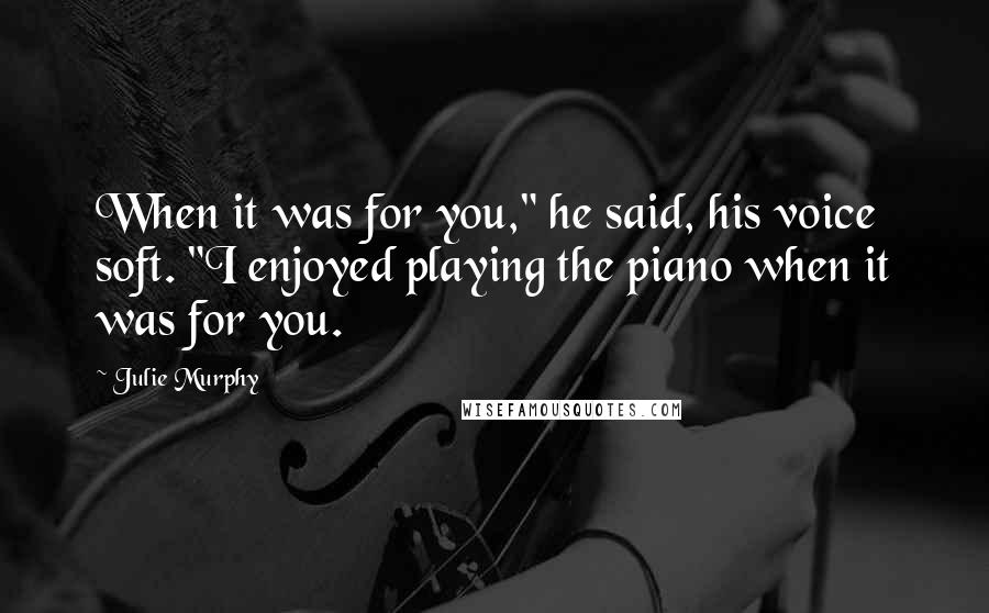 Julie Murphy Quotes: When it was for you," he said, his voice soft. "I enjoyed playing the piano when it was for you.