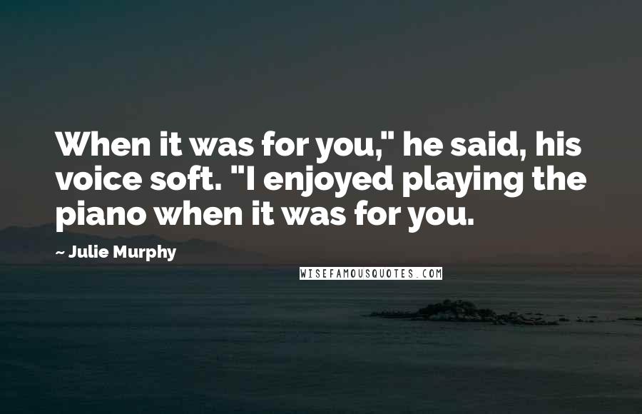 Julie Murphy Quotes: When it was for you," he said, his voice soft. "I enjoyed playing the piano when it was for you.