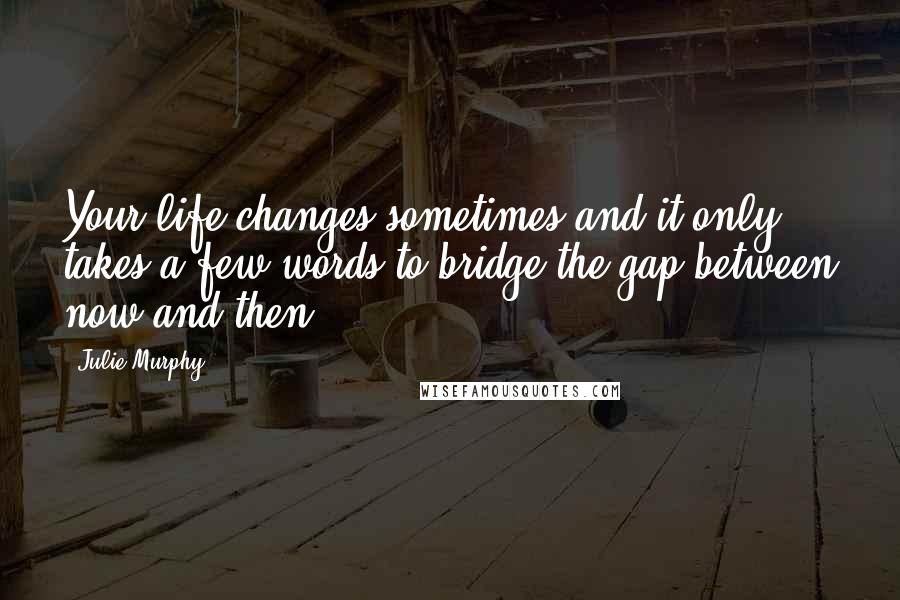 Julie Murphy Quotes: Your life changes sometimes and it only takes a few words to bridge the gap between now and then.