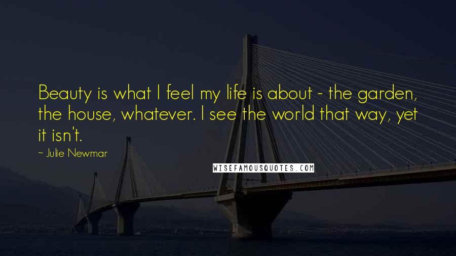 Julie Newmar Quotes: Beauty is what I feel my life is about - the garden, the house, whatever. I see the world that way, yet it isn't.