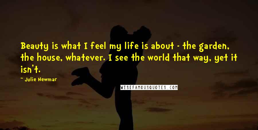 Julie Newmar Quotes: Beauty is what I feel my life is about - the garden, the house, whatever. I see the world that way, yet it isn't.