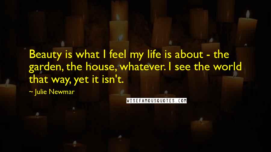 Julie Newmar Quotes: Beauty is what I feel my life is about - the garden, the house, whatever. I see the world that way, yet it isn't.