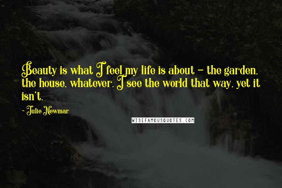 Julie Newmar Quotes: Beauty is what I feel my life is about - the garden, the house, whatever. I see the world that way, yet it isn't.