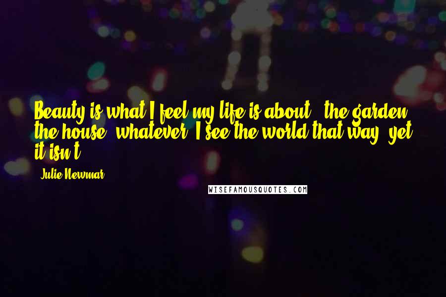 Julie Newmar Quotes: Beauty is what I feel my life is about - the garden, the house, whatever. I see the world that way, yet it isn't.