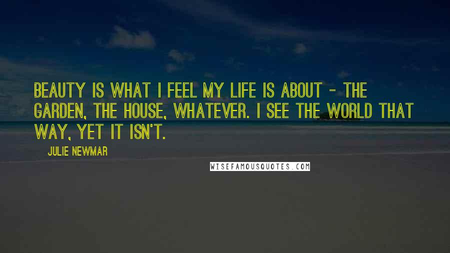Julie Newmar Quotes: Beauty is what I feel my life is about - the garden, the house, whatever. I see the world that way, yet it isn't.