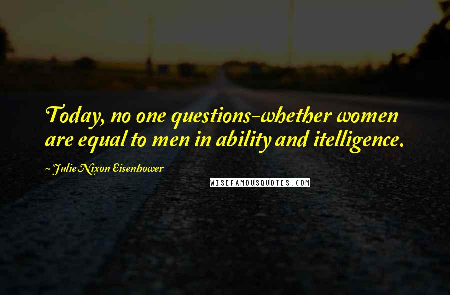 Julie Nixon Eisenhower Quotes: Today, no one questions-whether women are equal to men in ability and itelligence.