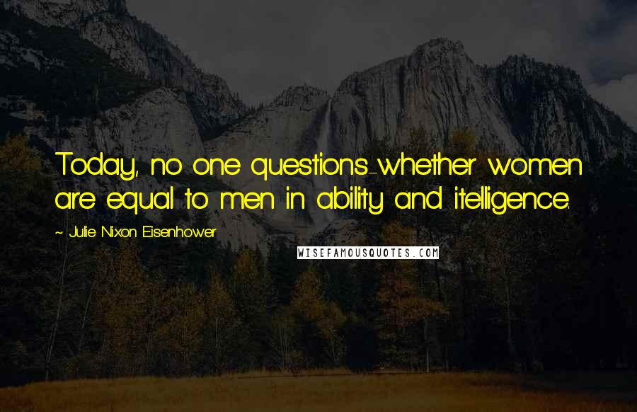 Julie Nixon Eisenhower Quotes: Today, no one questions-whether women are equal to men in ability and itelligence.