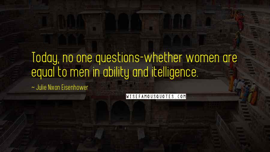 Julie Nixon Eisenhower Quotes: Today, no one questions-whether women are equal to men in ability and itelligence.