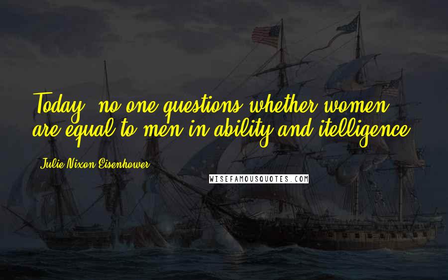 Julie Nixon Eisenhower Quotes: Today, no one questions-whether women are equal to men in ability and itelligence.