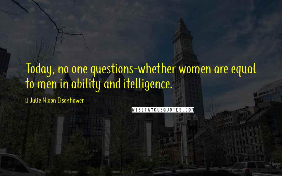 Julie Nixon Eisenhower Quotes: Today, no one questions-whether women are equal to men in ability and itelligence.