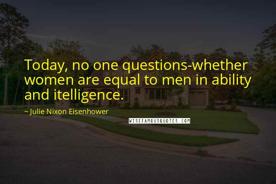 Julie Nixon Eisenhower Quotes: Today, no one questions-whether women are equal to men in ability and itelligence.