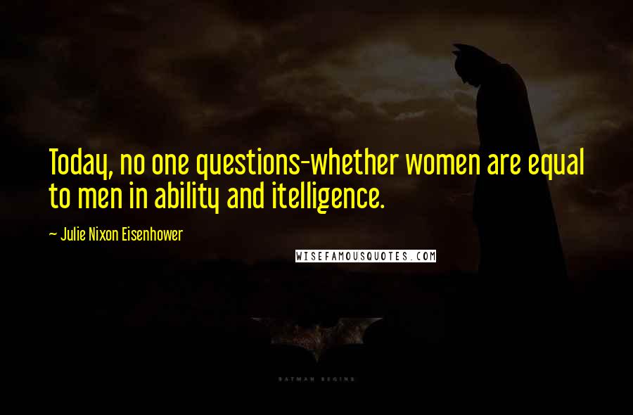 Julie Nixon Eisenhower Quotes: Today, no one questions-whether women are equal to men in ability and itelligence.
