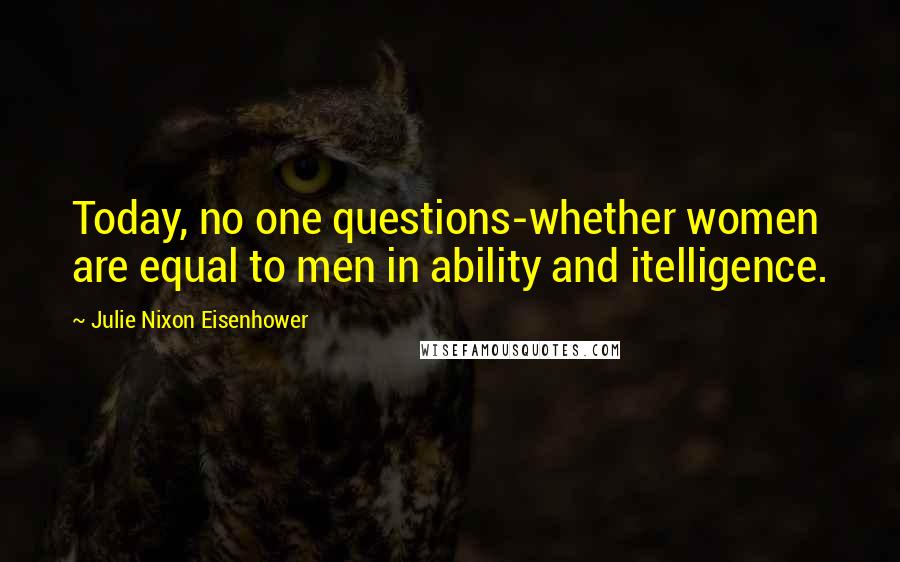 Julie Nixon Eisenhower Quotes: Today, no one questions-whether women are equal to men in ability and itelligence.