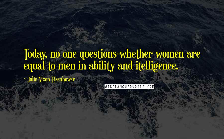 Julie Nixon Eisenhower Quotes: Today, no one questions-whether women are equal to men in ability and itelligence.