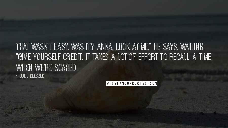 Julie Oleszek Quotes: That wasn't easy, was it? Anna, look at me," he says, waiting. "Give yourself credit. It takes a lot of effort to recall a time when we're scared.