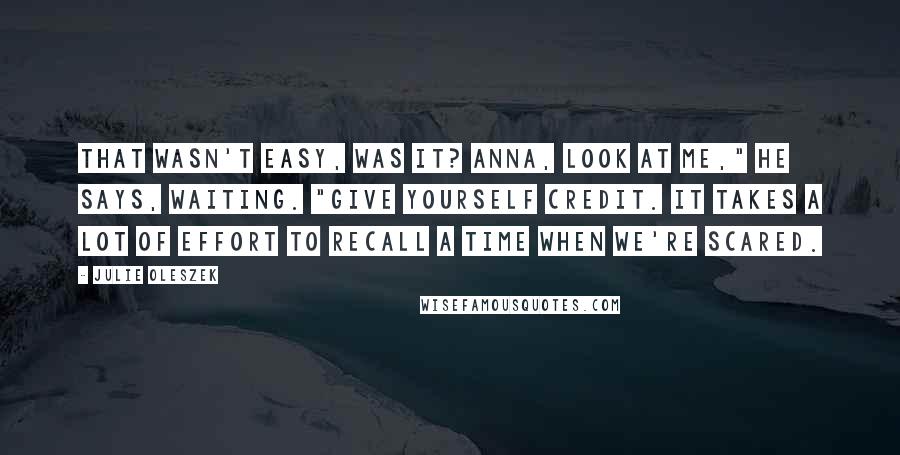 Julie Oleszek Quotes: That wasn't easy, was it? Anna, look at me," he says, waiting. "Give yourself credit. It takes a lot of effort to recall a time when we're scared.