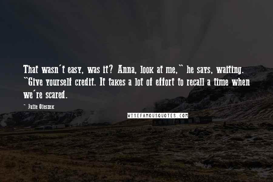 Julie Oleszek Quotes: That wasn't easy, was it? Anna, look at me," he says, waiting. "Give yourself credit. It takes a lot of effort to recall a time when we're scared.