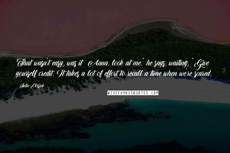 Julie Oleszek Quotes: That wasn't easy, was it? Anna, look at me," he says, waiting. "Give yourself credit. It takes a lot of effort to recall a time when we're scared.