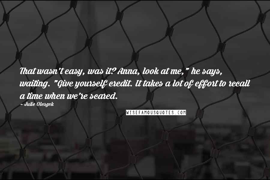 Julie Oleszek Quotes: That wasn't easy, was it? Anna, look at me," he says, waiting. "Give yourself credit. It takes a lot of effort to recall a time when we're scared.