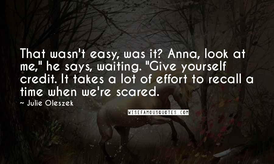 Julie Oleszek Quotes: That wasn't easy, was it? Anna, look at me," he says, waiting. "Give yourself credit. It takes a lot of effort to recall a time when we're scared.