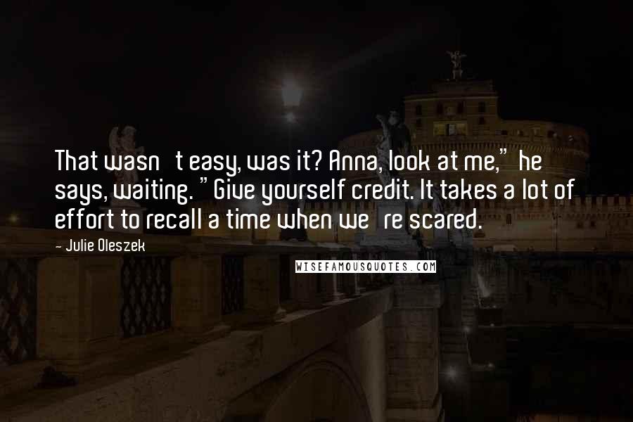 Julie Oleszek Quotes: That wasn't easy, was it? Anna, look at me," he says, waiting. "Give yourself credit. It takes a lot of effort to recall a time when we're scared.