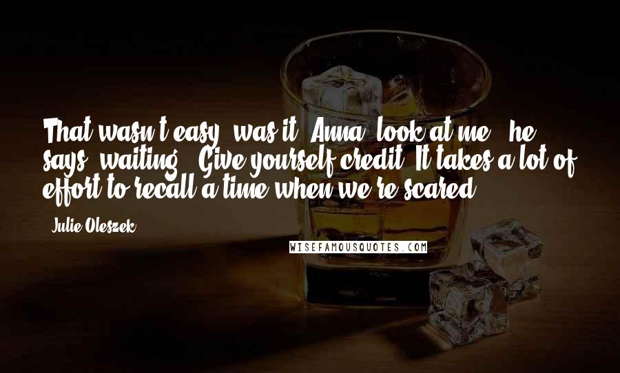 Julie Oleszek Quotes: That wasn't easy, was it? Anna, look at me," he says, waiting. "Give yourself credit. It takes a lot of effort to recall a time when we're scared.