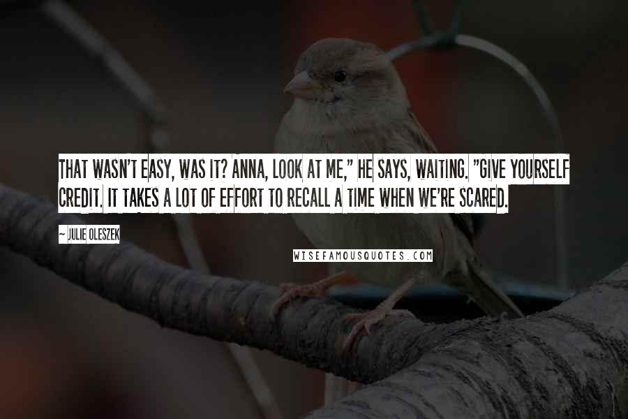 Julie Oleszek Quotes: That wasn't easy, was it? Anna, look at me," he says, waiting. "Give yourself credit. It takes a lot of effort to recall a time when we're scared.