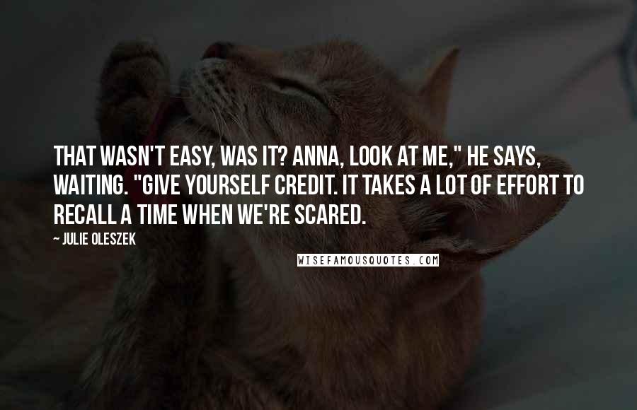 Julie Oleszek Quotes: That wasn't easy, was it? Anna, look at me," he says, waiting. "Give yourself credit. It takes a lot of effort to recall a time when we're scared.