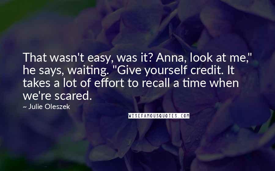 Julie Oleszek Quotes: That wasn't easy, was it? Anna, look at me," he says, waiting. "Give yourself credit. It takes a lot of effort to recall a time when we're scared.