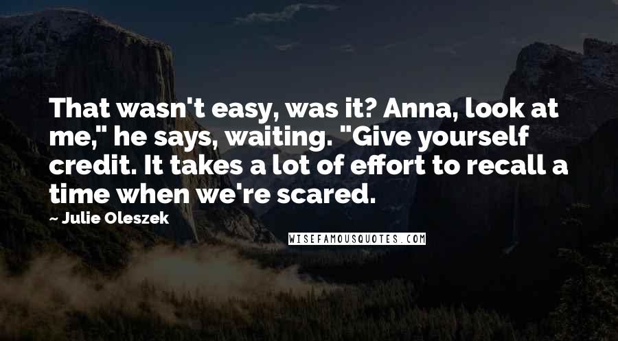 Julie Oleszek Quotes: That wasn't easy, was it? Anna, look at me," he says, waiting. "Give yourself credit. It takes a lot of effort to recall a time when we're scared.