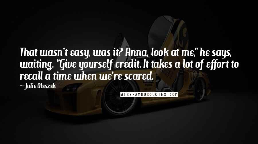 Julie Oleszek Quotes: That wasn't easy, was it? Anna, look at me," he says, waiting. "Give yourself credit. It takes a lot of effort to recall a time when we're scared.