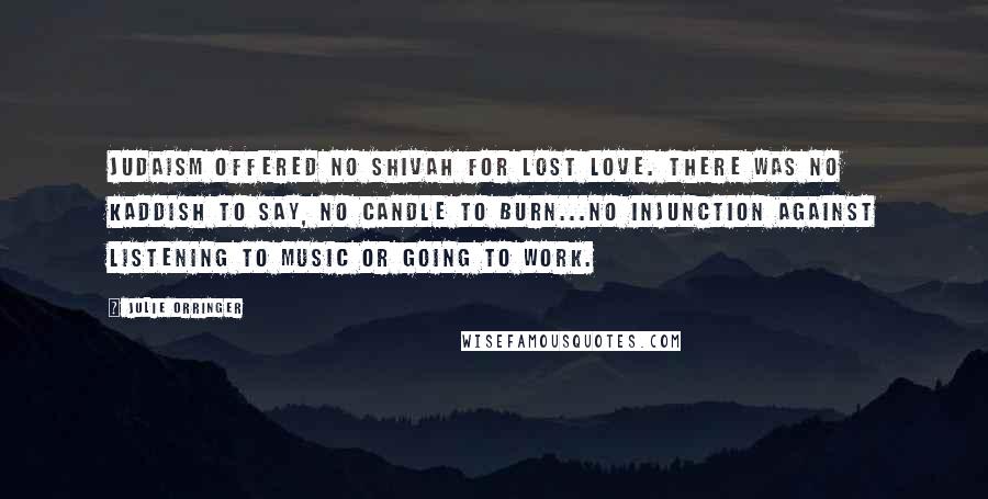 Julie Orringer Quotes: Judaism offered no Shivah for lost love. There was no Kaddish to say, no candle to burn...no injunction against listening to music or going to work.