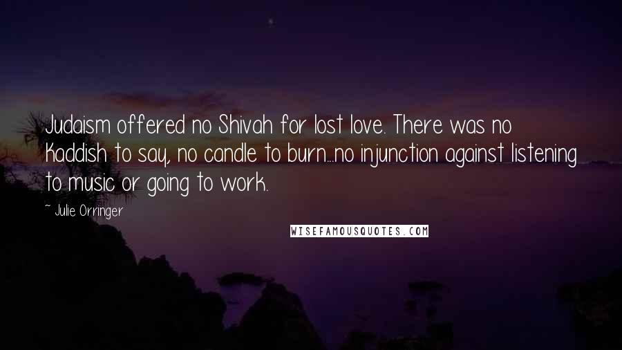 Julie Orringer Quotes: Judaism offered no Shivah for lost love. There was no Kaddish to say, no candle to burn...no injunction against listening to music or going to work.